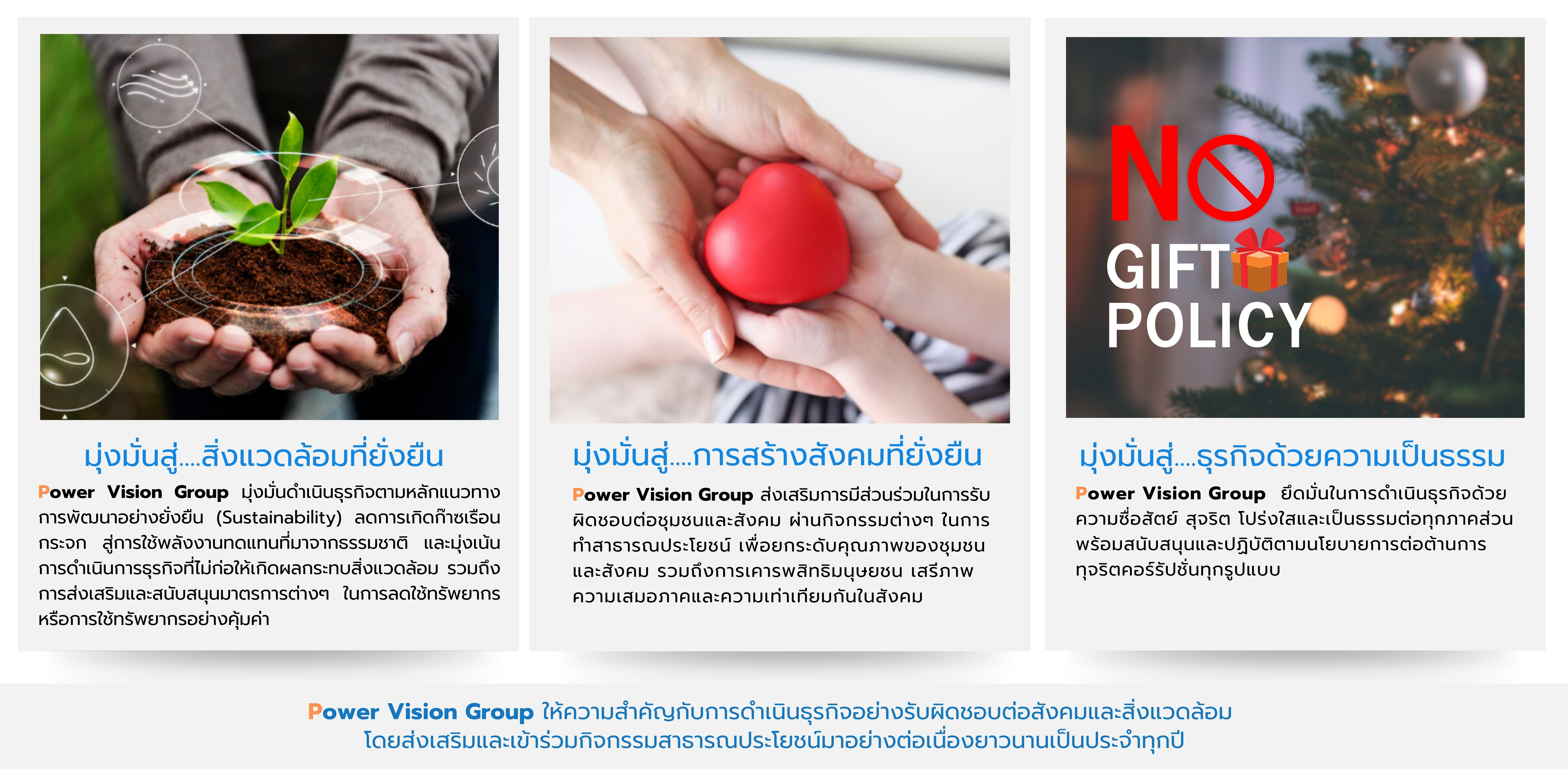 มุ่งมั่นสู่....สิ่งแวดล้อมที่ยั่งยืน
                                    Power Vision Group มุ่งมั่นดำเนินธุรกิจตามหลักแนวทางการพัฒนาอย่างยั่งยืน (Sustainability) ลดการเกิดก๊าซเรือน กระจก สู่การใช้พลังงานทดแทนที่มาจากธรรมชาติ และมุ่งเน้นการดำเนินการธุรกิจที่ไม่ก่อให้เกิดผลกระทบสิ่งแวดล้อม รวมถึงการส่งเสริมและสนับสนุนมาตรการต่างๆในการลดใช้ทรัพยากรหรือการใช้ทรัพยากรอย่างคุ้มค่า

                                    มุ่งมั่นสู่....การสร้างสังคมที่ยั่งยืน
                                    Power Vision Group ส่งเสริมการมีส่วนร่วมในการรับผิดชอบต่อชุมชนและสังคม ผ่านกิจกรรมต่างๆ ในการ
                                    ทำสาธารณประโยชน์ เพื่อยกระดับคุณภาพของชุมชนและสังคม รวมถึงการเคารพสิทธิมนุษยชน เสรีภาพ ความเสมอภาคและและความเท่าเทียมกันในสังคม

                                    มุ่งมั่นสู่....ธุรกิจด้วยความเป็นธรรม
                                    Power Vision Group  ยึดมั่นในการดำเนินธุรกิจด้วยความซื่อสัตย์ สุจริต โปร่งใสและเป็นธรรมต่อทุกภาคส่วน พร้อมสนับสนุนและปฏิบัติตามนโยบายการต่อต้านการ    ทุจริตคอร์รัปชั่นทุกรูปแบบ


                                    Power Vision Group ให้ความสำคัญกับการดำเนินธุรกิจอย่างอย่างรับผิดชอบต่อสังคมและสิ่งแวดล้อม 
                                    โดยส่งเสริมและเข้าร่วมกิจกรรมสาธารณประโยชน์มาอย่างต่อเนื่องยาวนานเป็นประจำทุกปี
